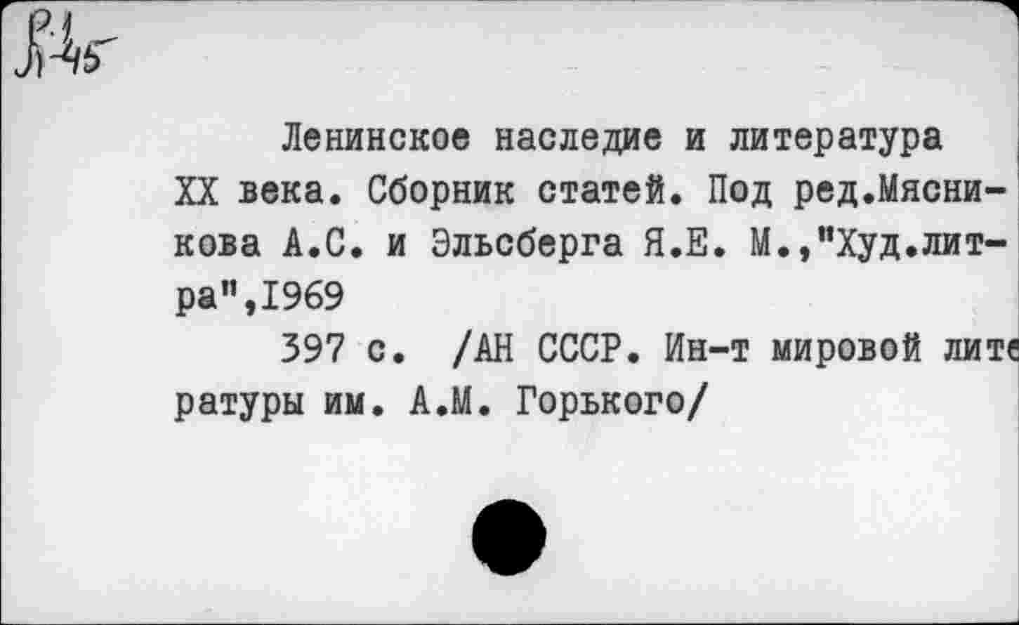 ﻿Ленинское наследие и литература
XX века. Сборник статей. Под ред.Мясни-кова А.С. и Эльсберга Я.Е. М.,”Худ.литра”, 1969
397 с. /АН СССР. Ин-т мировой лите ратуры им. А.М. Горького/